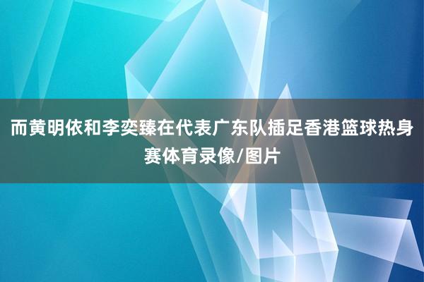 而黄明依和李奕臻在代表广东队插足香港篮球热身赛体育录像/图片