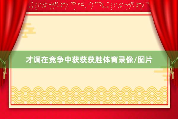 才调在竞争中获获获胜体育录像/图片