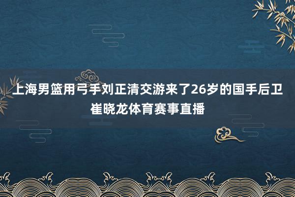 上海男篮用弓手刘正清交游来了26岁的国手后卫崔晓龙体育赛事直播