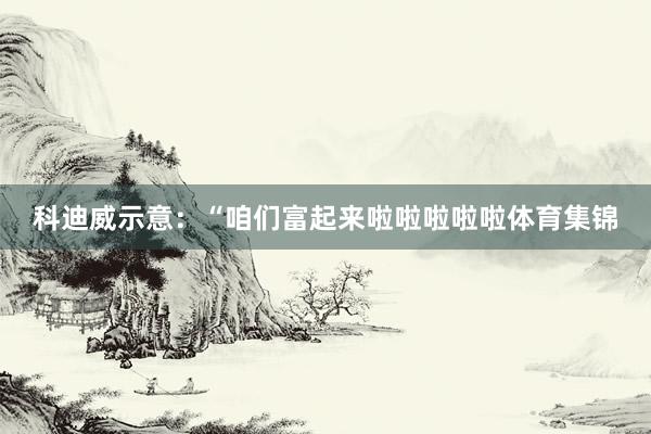 科迪威示意：“咱们富起来啦啦啦啦啦体育集锦