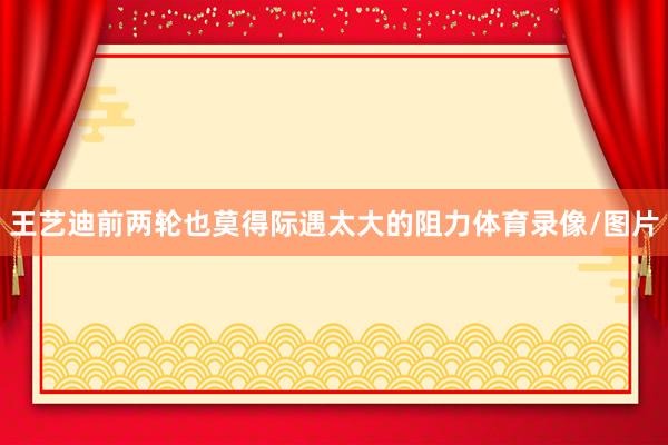 王艺迪前两轮也莫得际遇太大的阻力体育录像/图片