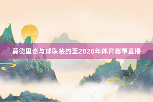 莫德里奇与球队签约至2026年体育赛事直播
