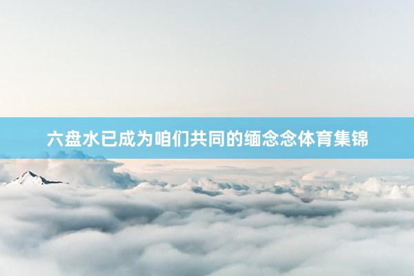 六盘水已成为咱们共同的缅念念体育集锦