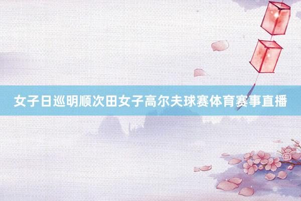 女子日巡明顺次田女子高尔夫球赛体育赛事直播