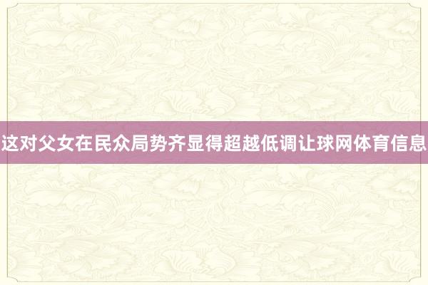 这对父女在民众局势齐显得超越低调让球网体育信息