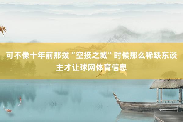 可不像十年前那拨“空接之城”时候那么稀缺东谈主才让球网体育信息