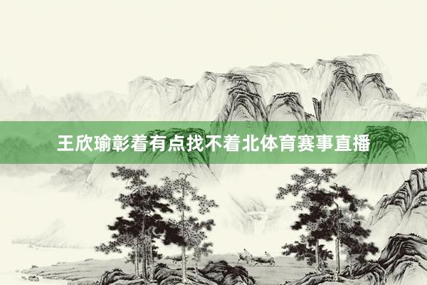 王欣瑜彰着有点找不着北体育赛事直播