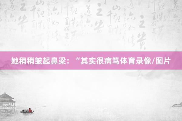 她稍稍皱起鼻梁：“其实很病笃体育录像/图片
