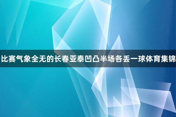 比赛气象全无的长春亚泰凹凸半场各丢一球体育集锦