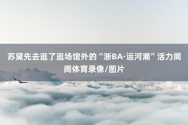 苏黛先去逛了逛场馆外的“浙BA·运河潮”活力阛阓体育录像/图片