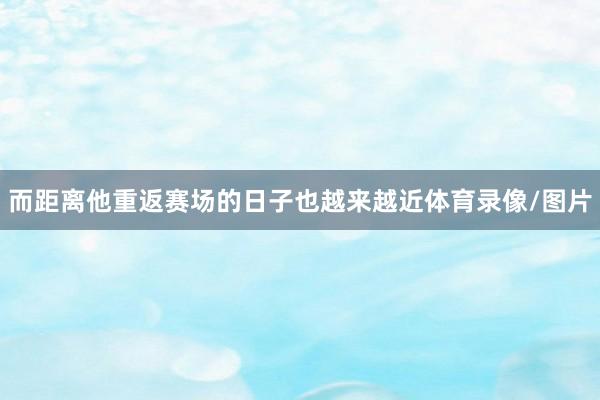 而距离他重返赛场的日子也越来越近体育录像/图片