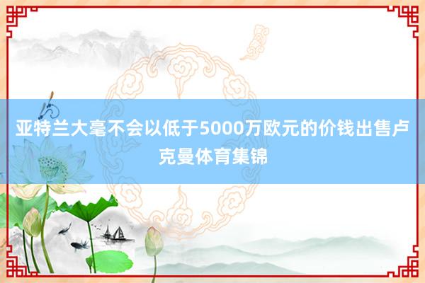 亚特兰大毫不会以低于5000万欧元的价钱出售卢克曼体育集锦