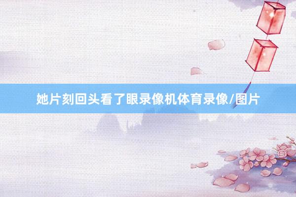 她片刻回头看了眼录像机体育录像/图片