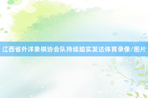江西省外洋象棋协会队持续踏实发达体育录像/图片