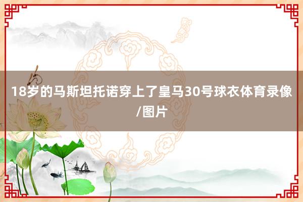18岁的马斯坦托诺穿上了皇马30号球衣体育录像/图片