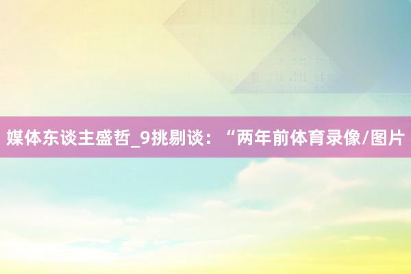 媒体东谈主盛哲_9挑剔谈：“两年前体育录像/图片