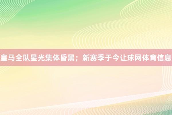 皇马全队星光集体昏黑；新赛季于今让球网体育信息