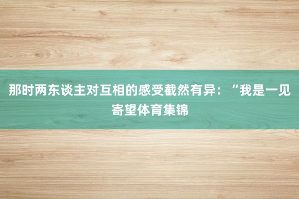 那时两东谈主对互相的感受截然有异：“我是一见寄望体育集锦