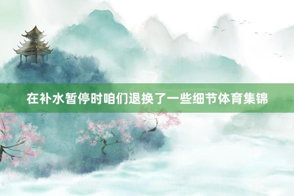 在补水暂停时咱们退换了一些细节体育集锦