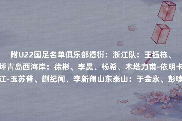 附U22国足名单俱乐部漫衍：浙江队：王钰栋、汪士钦、刘浩帆、霍深坪青岛西海岸：徐彬、李昊、杨希、木塔力甫-依明卡日上海海港：吾米提江-玉苏普、蒯纪闻、李新翔山东泰山：于金永、彭啸长春亚泰：玄智健、贺一然大连英博：毛伟杰、朱鹏宇重庆铜梁龙：向余望、李镇全上海申花：杨皓宇天津津门虎：陈哲宣深圳新鹏城：拜合拉木-阿卜杜外力辽宁铁东谈主：希尔扎提-努尔石家庄功夫：栾毅苏州东吴：鲍世蒙青岛红狮：张一轩   