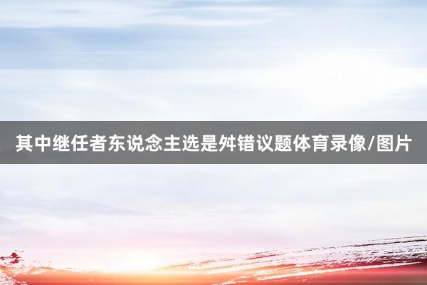 其中继任者东说念主选是舛错议题体育录像/图片