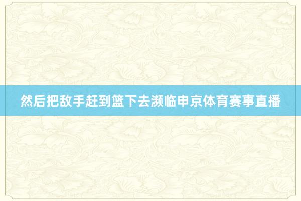 然后把敌手赶到篮下去濒临申京体育赛事直播