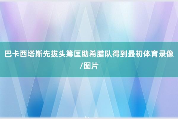 巴卡西塔斯先拔头筹匡助希腊队得到最初体育录像/图片