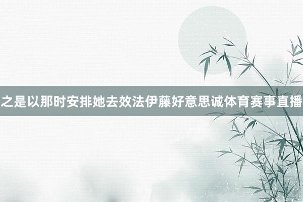 之是以那时安排她去效法伊藤好意思诚体育赛事直播