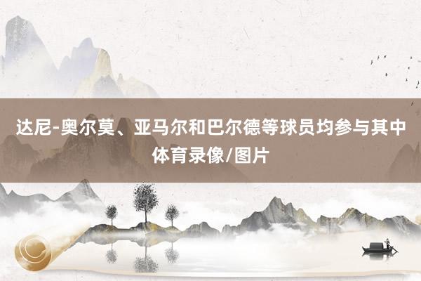 达尼-奥尔莫、亚马尔和巴尔德等球员均参与其中体育录像/图片
