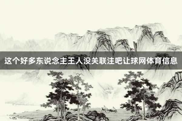 这个好多东说念主王人没关联注吧让球网体育信息