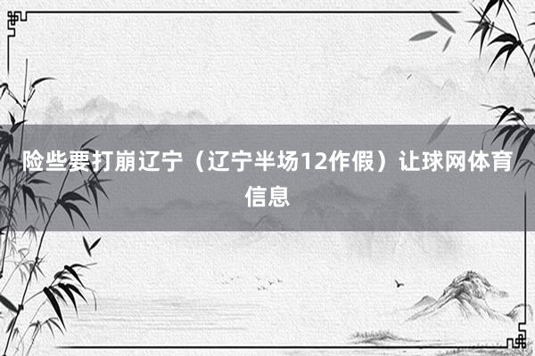 险些要打崩辽宁（辽宁半场12作假）让球网体育信息