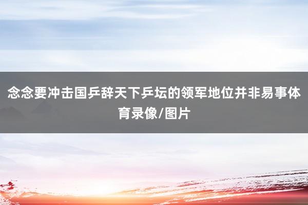 念念要冲击国乒辞天下乒坛的领军地位并非易事体育录像/图片