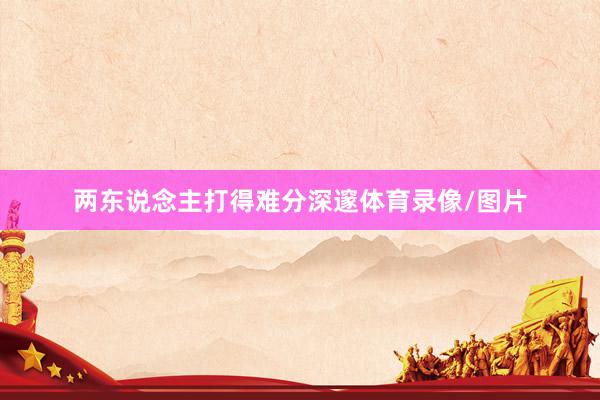 两东说念主打得难分深邃体育录像/图片