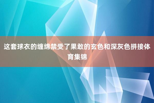 这套球衣的缠绵禁受了果敢的玄色和深灰色拼接体育集锦
