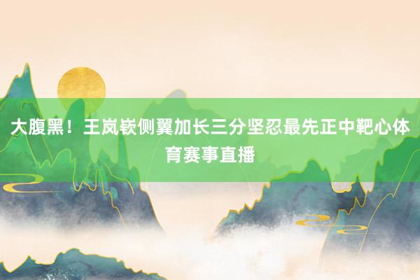大腹黑！王岚嵚侧翼加长三分坚忍最先正中靶心体育赛事直播