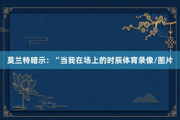 莫兰特暗示：“当我在场上的时辰体育录像/图片