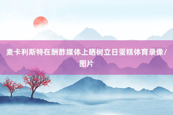 麦卡利斯特在酬酢媒体上晒树立日蛋糕体育录像/图片