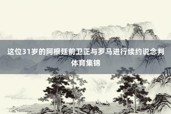 这位31岁的阿根廷前卫正与罗马进行续约说念判体育集锦