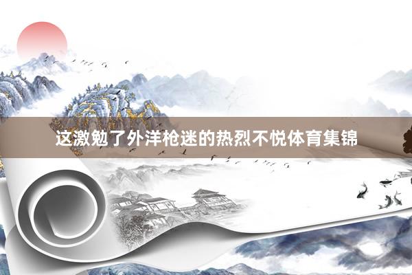 这激勉了外洋枪迷的热烈不悦体育集锦