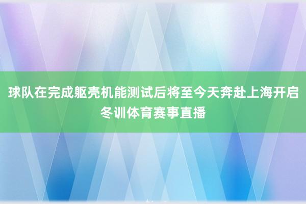 球队在完成躯壳机能测试后将至今天奔赴上海开启冬训体育赛事直播