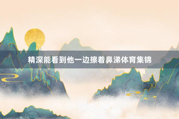 精深能看到他一边擦着鼻涕体育集锦