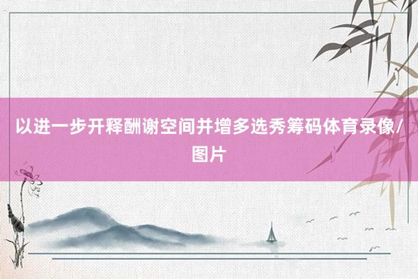 以进一步开释酬谢空间并增多选秀筹码体育录像/图片