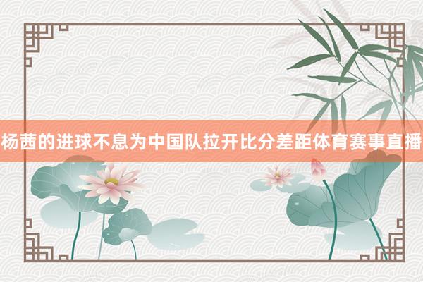 杨茜的进球不息为中国队拉开比分差距体育赛事直播