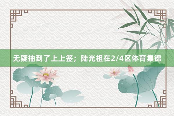 无疑抽到了上上签；陆光祖在2/4区体育集锦