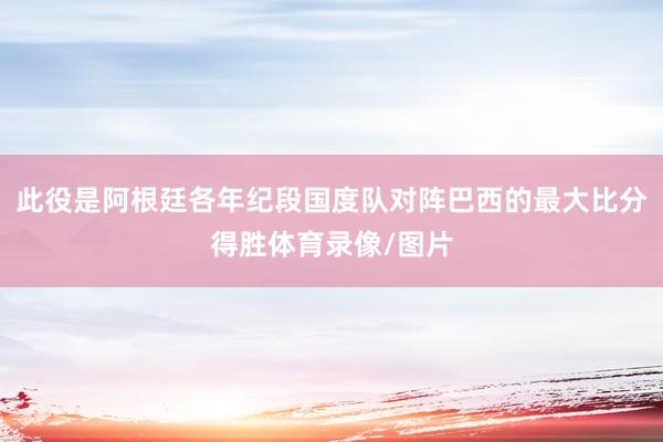 此役是阿根廷各年纪段国度队对阵巴西的最大比分得胜体育录像/图片