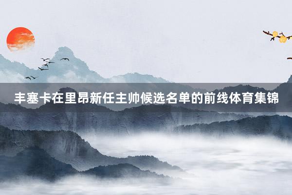 丰塞卡在里昂新任主帅候选名单的前线体育集锦
