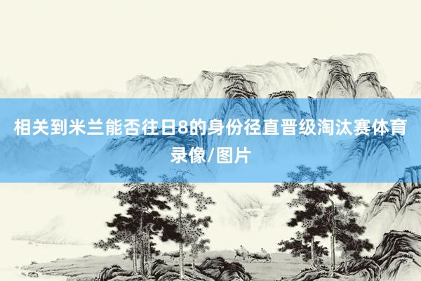 相关到米兰能否往日8的身份径直晋级淘汰赛体育录像/图片