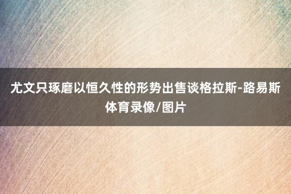 尤文只琢磨以恒久性的形势出售谈格拉斯-路易斯体育录像/图片