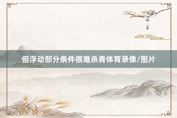 但浮动部分条件很难杀青体育录像/图片