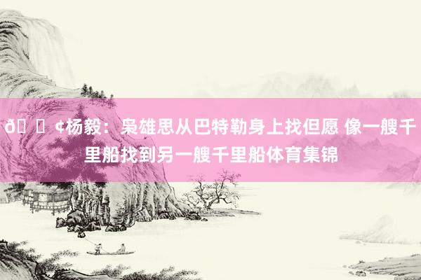 🚢杨毅：枭雄思从巴特勒身上找但愿 像一艘千里船找到另一艘千里船体育集锦